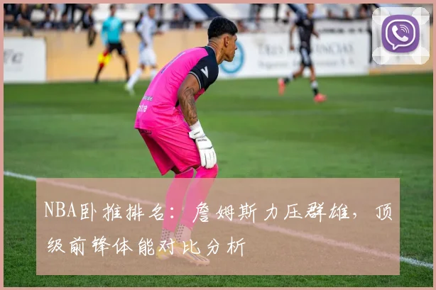 NBA卧推排名：詹姆斯力压群雄，顶级前锋体能对比分析