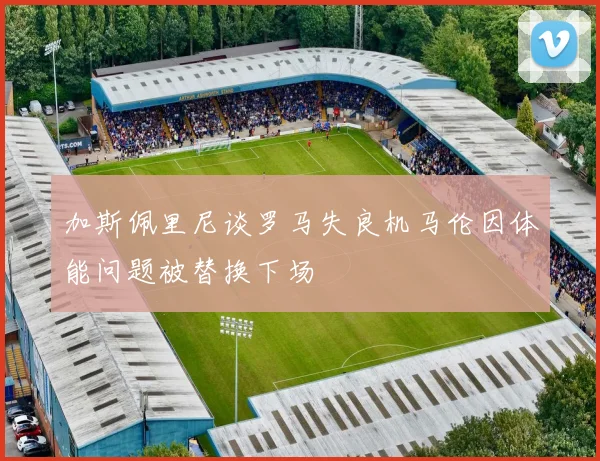 加斯佩里尼谈罗马失良机马伦因体能问题被替换下场