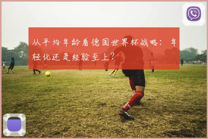 从平均年龄看德国世界杯战略：年轻化还是经验至上？