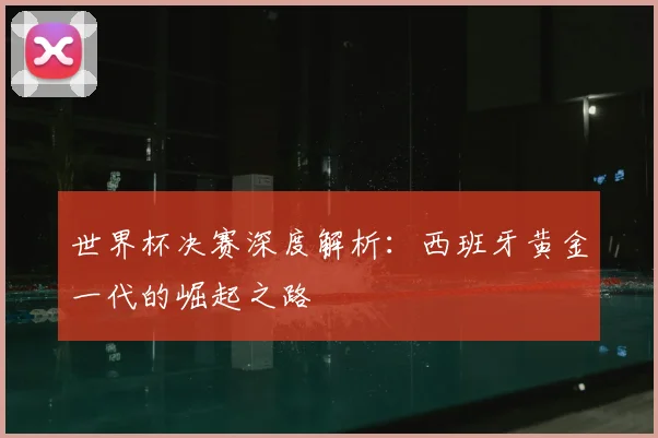 世界杯决赛深度解析：西班牙黄金一代的崛起之路