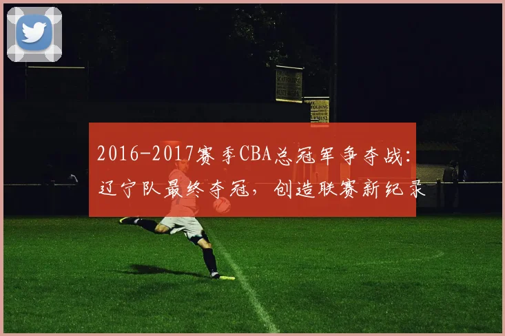 2016-2017赛季CBA总冠军争夺战：辽宁队最终夺冠，创造联赛新纪录