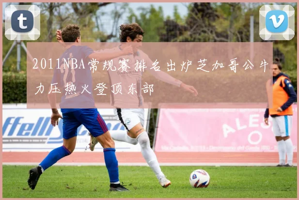 2011NBA常规赛排名出炉芝加哥公牛力压热火登顶东部