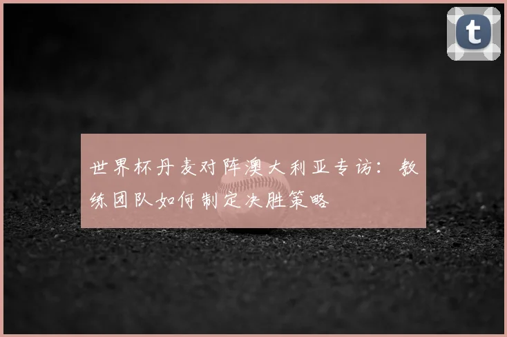 世界杯丹麦对阵澳大利亚专访：教练团队如何制定决胜策略