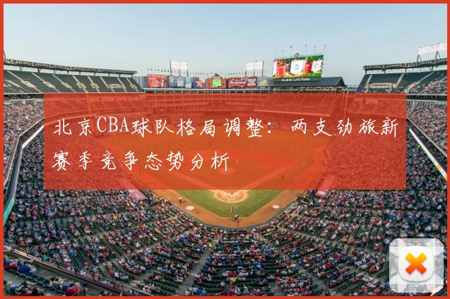 北京CBA球队格局调整:两支劲旅新赛季竞争态势分析