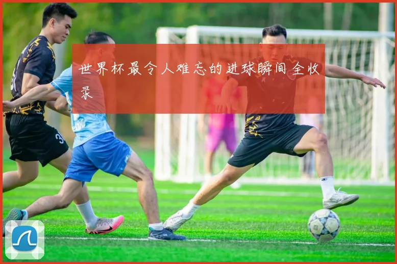 世界杯最令人难忘的进球瞬间全收录