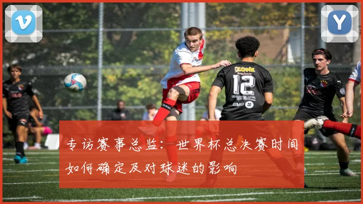 专访赛事总监：世界杯总决赛时间如何确定及对球迷的影响