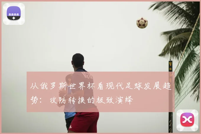 从俄罗斯世界杯看现代足球发展趋势:攻防转换的极致演绎