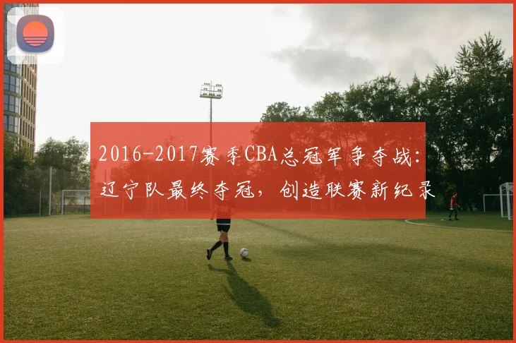 2016-2017赛季CBA总冠军争夺战：辽宁队最终夺冠，创造联赛新纪录
