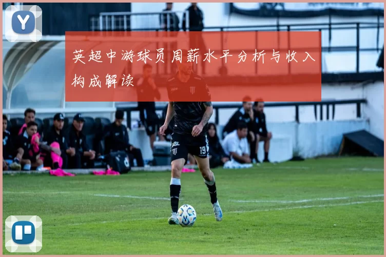 英超中游球员周薪水平分析与收入构成解读