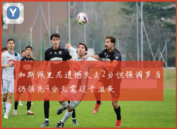 加斯佩里尼遗憾失去2分但强调罗马仍领先4分无需过于沮丧