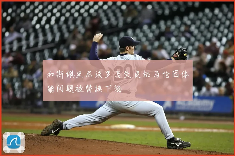 加斯佩里尼谈罗马失良机马伦因体能问题被替换下场