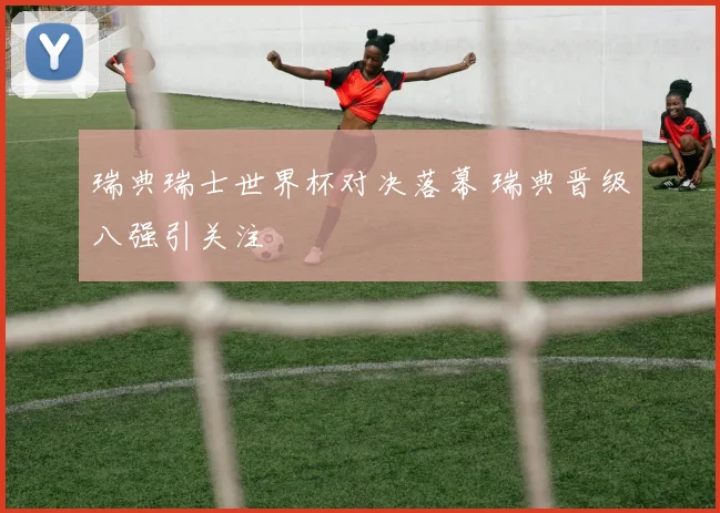 瑞典瑞士世界杯对决落幕 瑞典晋级八强引关注