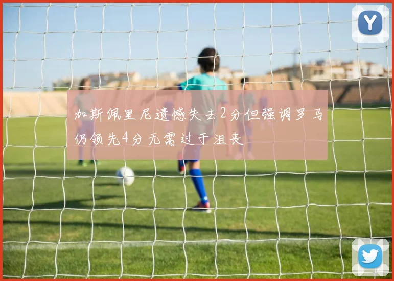 加斯佩里尼遗憾失去2分但强调罗马仍领先4分无需过于沮丧