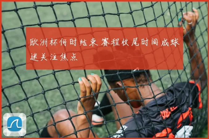 欧洲杯何时结束 赛程收尾时间成球迷关注焦点
