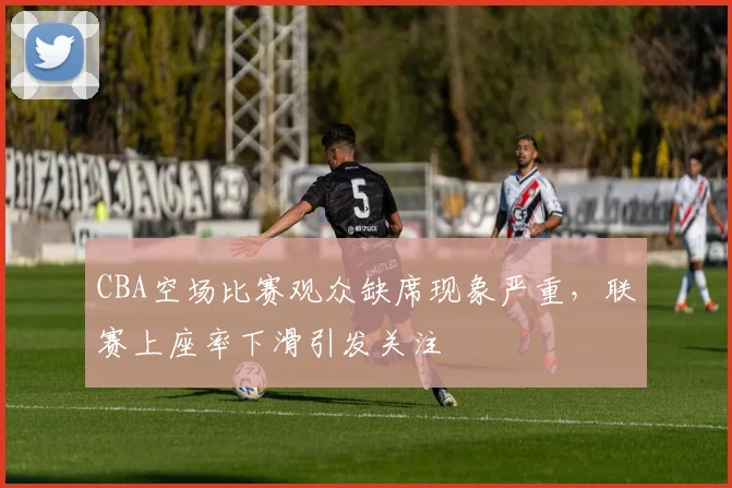 CBA空场比赛观众缺席现象严重，联赛上座率下滑引发关注