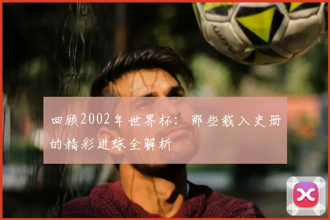 回顾2002年世界杯：那些载入史册的精彩进球全解析