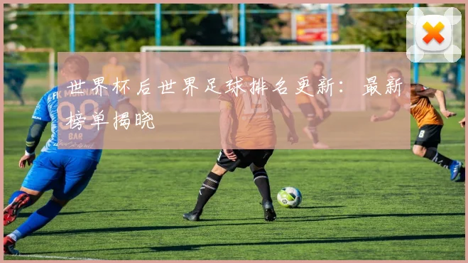 世界杯后世界足球排名更新：最新榜单揭晓