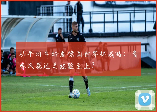 从平均年龄看德国世界杯战略：青春风暴还是经验至上？