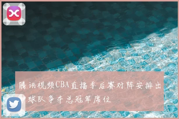 腾讯视频CBA直播季后赛对阵安排出炉球队争夺总冠军席位