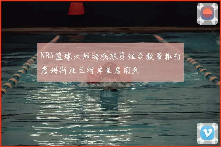NBA篮球大师游戏球员组合数量排行詹姆斯杜兰特库里居前列