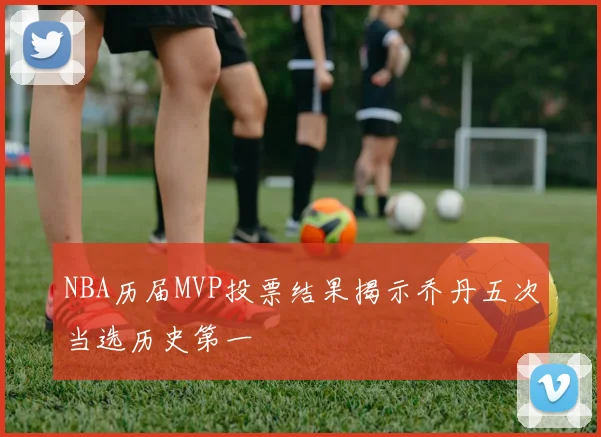NBA历届MVP投票结果揭示乔丹五次当选历史第一