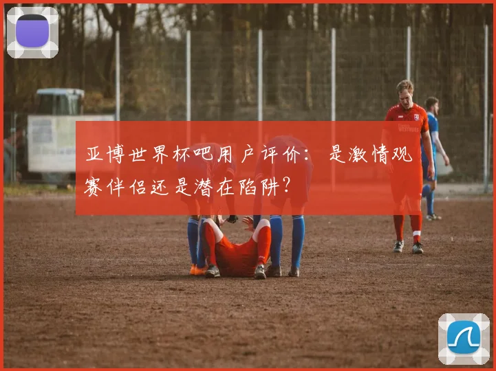 亚博世界杯吧用户评价：是激情观赛伴侣还是潜在陷阱？