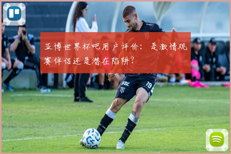 亚博世界杯吧用户评价：是激情观赛伴侣还是潜在陷阱？