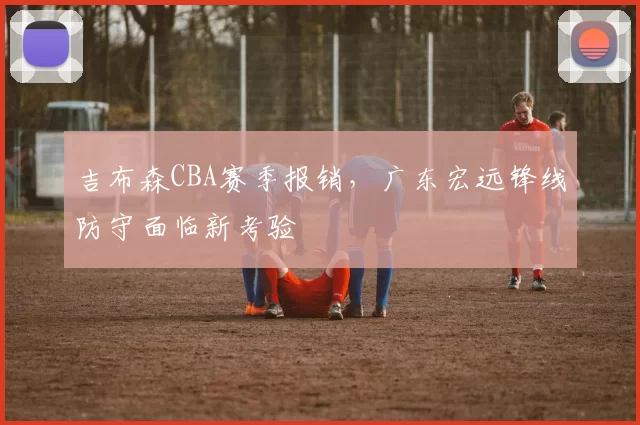 吉布森CBA赛季报销，广东宏远锋线防守面临新考验