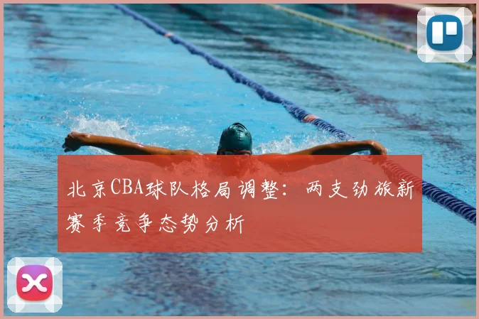 北京CBA球队格局调整:两支劲旅新赛季竞争态势分析
