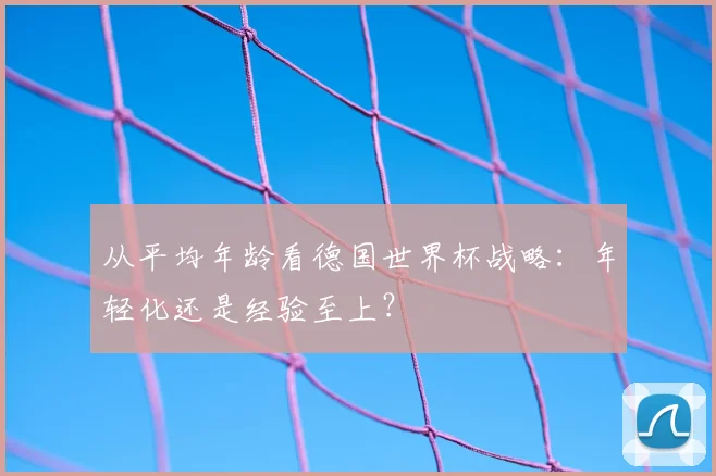 从平均年龄看德国世界杯战略：年轻化还是经验至上？