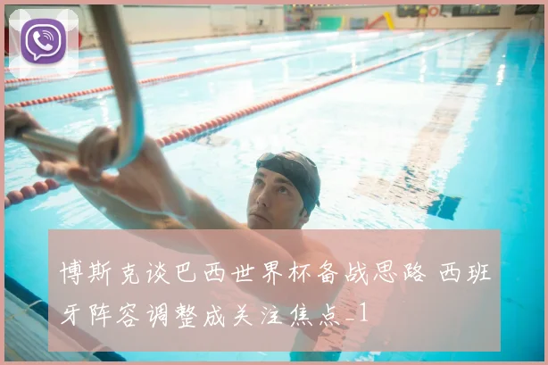 博斯克谈巴西世界杯备战思路 西班牙阵容调整成关注焦点_1