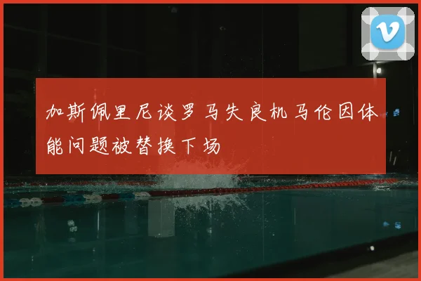 加斯佩里尼谈罗马失良机马伦因体能问题被替换下场