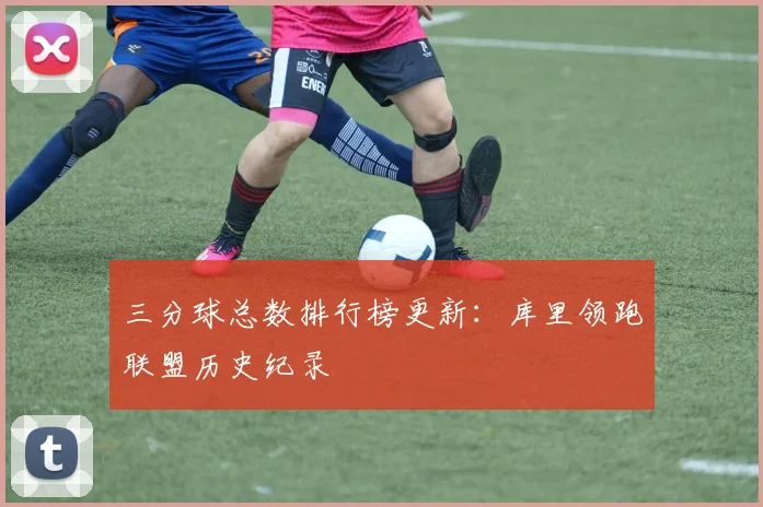 三分球总数排行榜更新：库里领跑联盟历史纪录