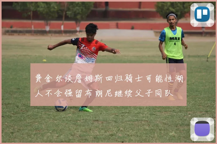 费舍尔谈詹姆斯回归骑士可能性湖人不会强留布朗尼继续父子同队