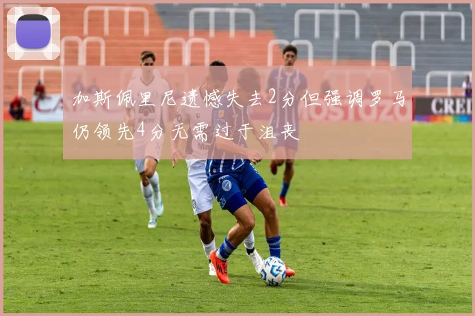 加斯佩里尼遗憾失去2分但强调罗马仍领先4分无需过于沮丧