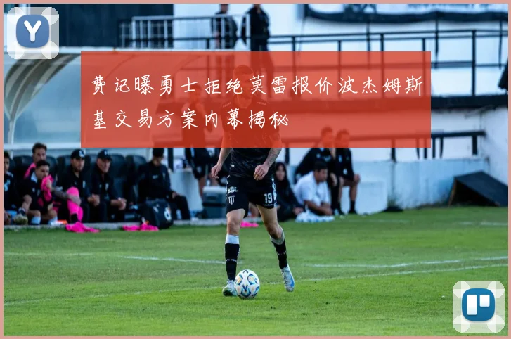 费记曝勇士拒绝莫雷报价波杰姆斯基交易方案内幕揭秘