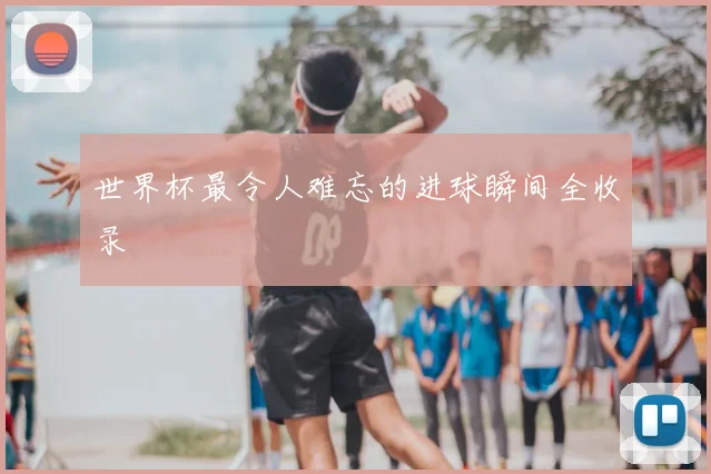 世界杯最令人难忘的进球瞬间全收录