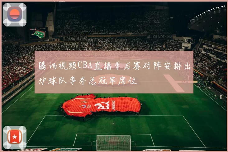 腾讯视频CBA直播季后赛对阵安排出炉球队争夺总冠军席位