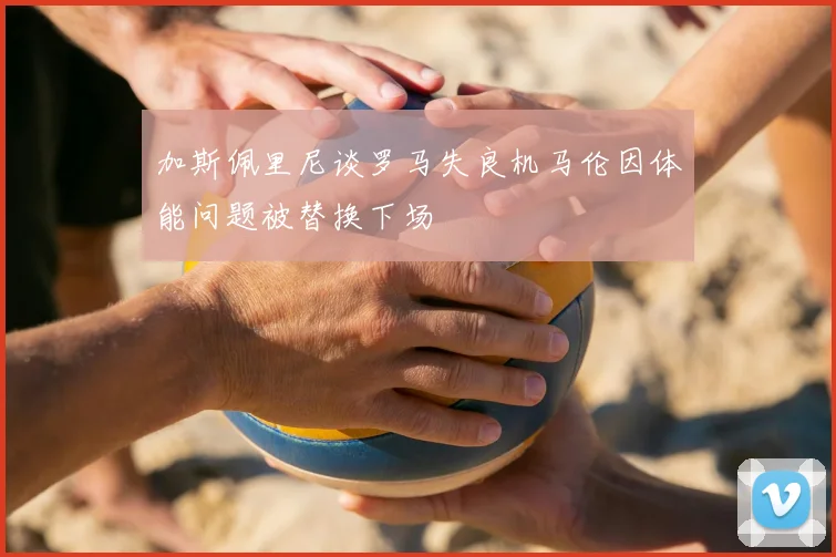 加斯佩里尼谈罗马失良机马伦因体能问题被替换下场