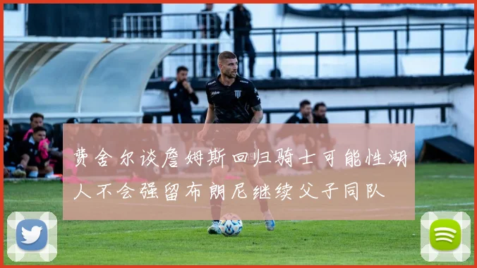 费舍尔谈詹姆斯回归骑士可能性湖人不会强留布朗尼继续父子同队