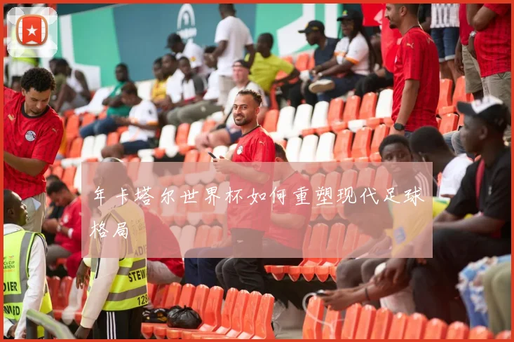 年卡塔尔世界杯如何重塑现代足球格局