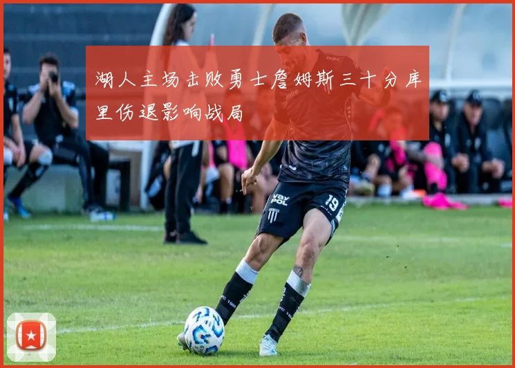 湖人主场击败勇士詹姆斯三十分库里伤退影响战局