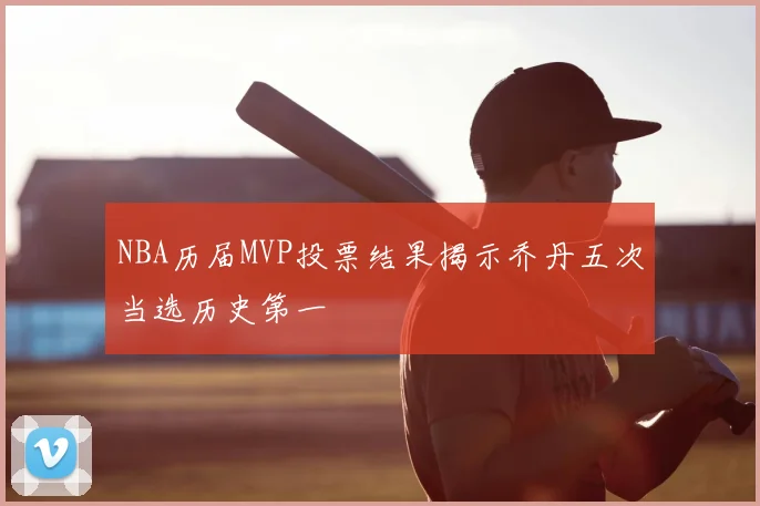 NBA历届MVP投票结果揭示乔丹五次当选历史第一